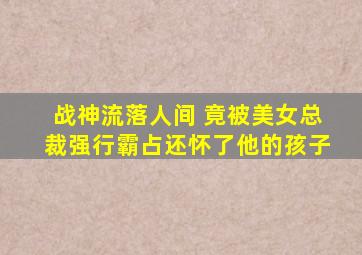 战神流落人间 竟被美女总裁强行霸占还怀了他的孩子